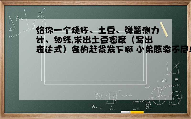 给你一个烧杯、土豆、弹簧测力计、细线,求出土豆密度（写出表达式）会的赶紧发下啊 小弟感激不尽!急用!