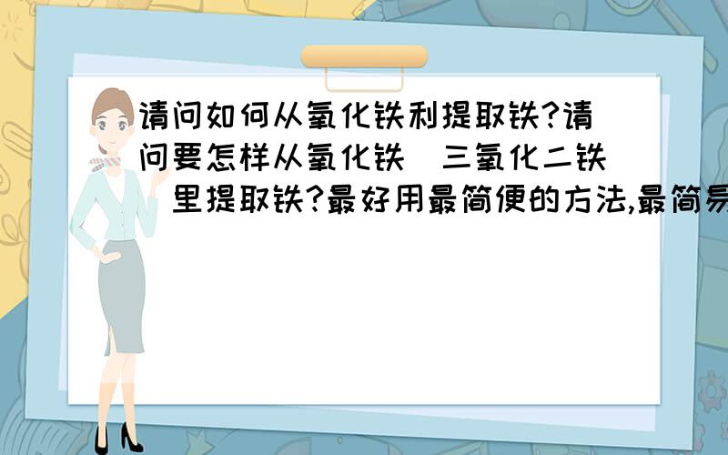 请问如何从氧化铁利提取铁?请问要怎样从氧化铁（三氧化二铁）里提取铁?最好用最简便的方法,最简易的设备.最好设备是普通人家都有的.答好了我再加5分.