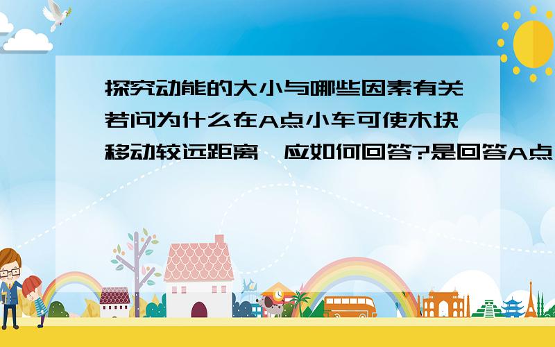 探究动能的大小与哪些因素有关若问为什么在A点小车可使木块移动较远距离,应如何回答?是回答A点比B点高,还是在A点具有的重力势能大,转化为的动能大?