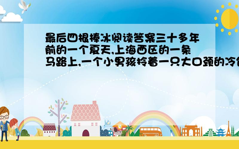 最后四根棒冰阅读答案三十多年前的一个夏天,上海西区的一条马路上,一个小男孩拎着一只大口颈的冷饮瓶,一遍又一遍地叫着：“棒冰,光明牌赤豆棒冰——”小男孩的嗓子因为累,因为着了