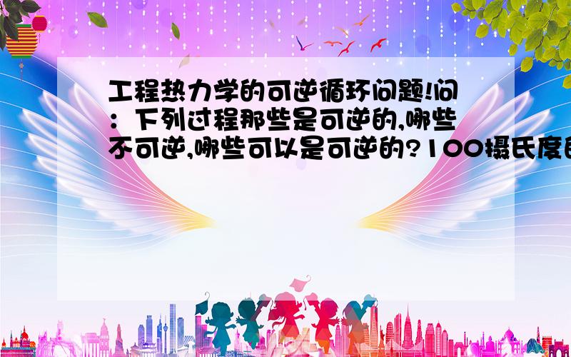 工程热力学的可逆循环问题!问：下列过程那些是可逆的,哪些不可逆,哪些可以是可逆的?100摄氏度的蒸汽流与25摄氏度的水流绝热混合；在水冷摩托发动机气缸中的热燃气随活塞迅速移动而膨