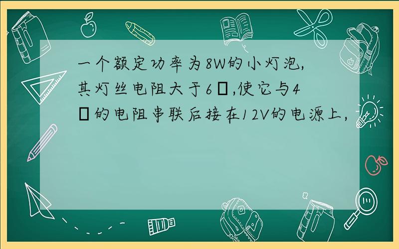 一个额定功率为8W的小灯泡,其灯丝电阻大于6Ω,使它与4Ω的电阻串联后接在12V的电源上,