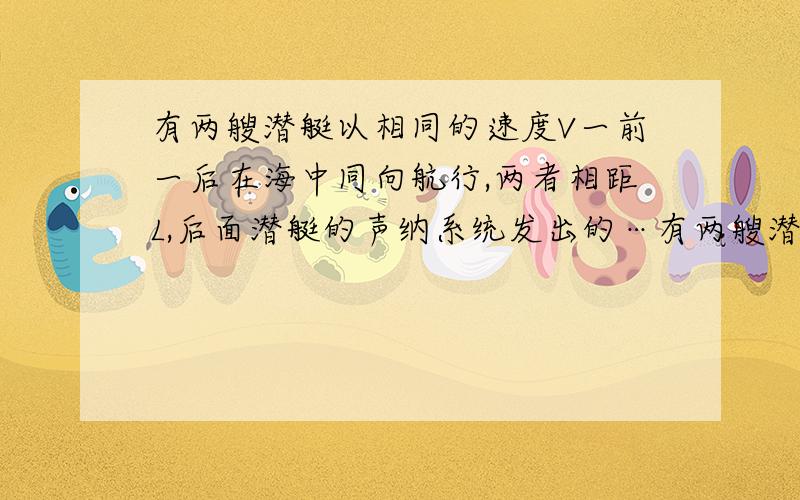 有两艘潜艇以相同的速度V一前一后在海中同向航行,两者相距L,后面潜艇的声纳系统发出的…有两艘潜艇以相同的速度V一前一后在海中同向航行,两者相距L,后面潜艇的声纳系统发出的信号到