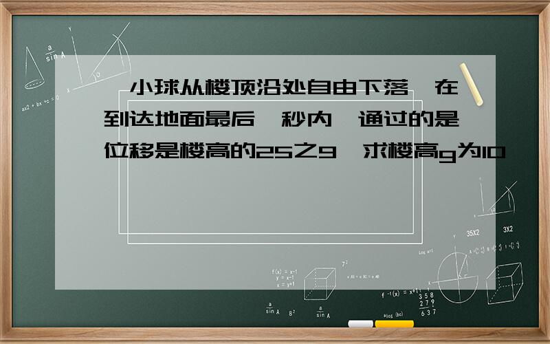 一小球从楼顶沿处自由下落,在到达地面最后一秒内,通过的是位移是楼高的25之9,求楼高g为10,