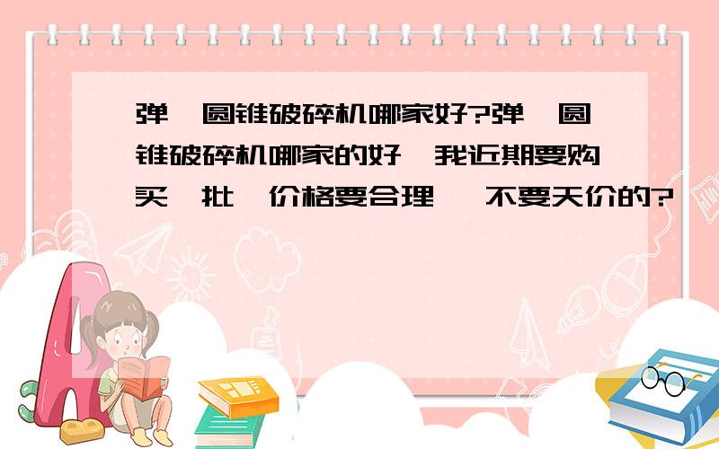 弹簧圆锥破碎机哪家好?弹簧圆锥破碎机哪家的好,我近期要购买一批,价格要合理, 不要天价的?