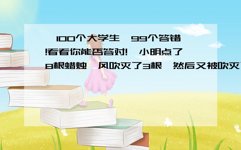 【100个大学生,99个答错!看看你能否答对!】小明点了8根蜡烛,风吹灭了3根,然后又被吹灭了2根【100个大学生,99个答错!看看你能否答对!】小明点了8根蜡烛,风吹灭了3根,然後又被吹灭了2根,为了