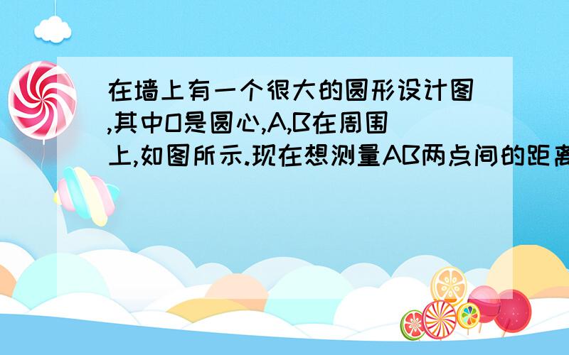 在墙上有一个很大的圆形设计图,其中O是圆心,A,B在周围上,如图所示.现在想测量AB两点间的距离,但墙很高,又没有梯子,不能直接测量.如果给你一根长度超过直径的竹竿和一把卷尺,你能测量AB