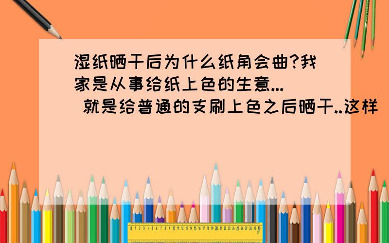 湿纸晒干后为什么纸角会曲?我家是从事给纸上色的生意... 就是给普通的支刷上色之后晒干..这样  但是每次去手晒干的纸那些纸角都好曲啊  搞得我们老要把它弄直 弄了很长时间... 我想问问