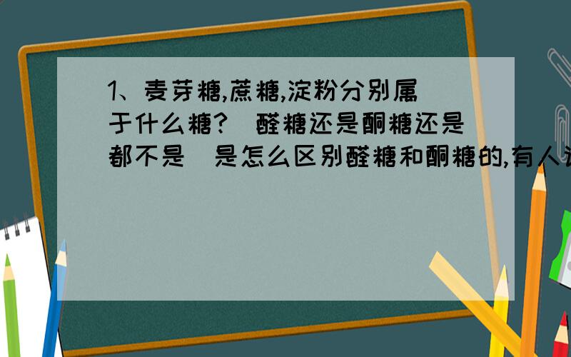 1、麦芽糖,蔗糖,淀粉分别属于什么糖?（醛糖还是酮糖还是都不是）是怎么区别醛糖和酮糖的,有人说蔗糖是酮糖，但是它好像没有酮基啊，麦芽糖好像也没有醛基啊