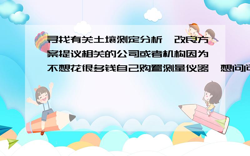 寻找有关土壤测定分析,改良方案提议相关的公司或者机构因为不想花很多钱自己购置测量仪器,想问问有没有公司或者政府机构,研究机构,大学,能提供以下的业务.1 对现有土壤进行检测并分