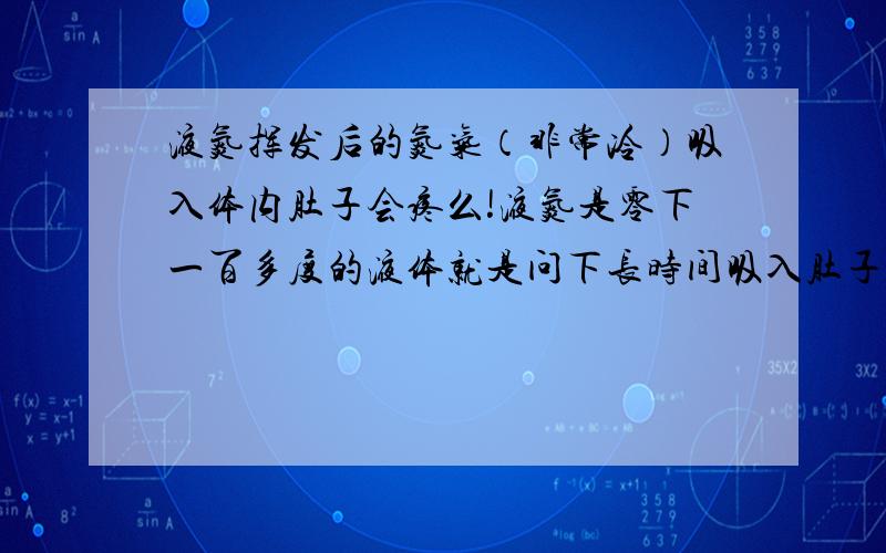 液氮挥发后的氮气（非常冷）吸入体内肚子会疼么!液氮是零下一百多度的液体就是问下长时间吸入肚子会疼麽!如：一块冰正在快速融化它所产生的那个冷气吸入体内（当然要以上氮气来论