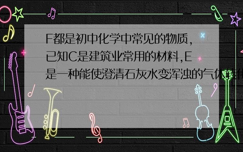 F都是初中化学中常见的物质,已知C是建筑业常用的材料,E是一种能使澄清石灰水变浑浊的气体转化关系如下图：A C→+F→→E }— ①—{ ② ③↑+FB D→+E→→A④（1）物质A是——（2）写出物质反