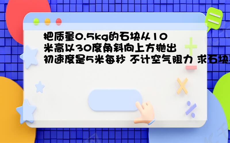 把质量0.5kg的石块从10米高以30度角斜向上方抛出 初速度是5米每秒 不计空气阻力 求石块落地时速度多少?用机械能守恒定律和动能定理分别作答