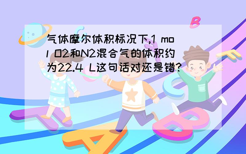 气体摩尔体积标况下,1 mol O2和N2混合气的体积约为22.4 L这句话对还是错?