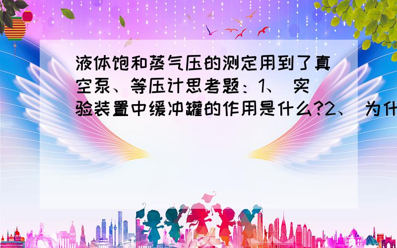 液体饱和蒸气压的测定用到了真空泵、等压计思考题：1、 实验装置中缓冲罐的作用是什么?2、 为什么要将等压计中的空气驱除干净?如何判断等压计中空气已经被驱除干净?为什么要防止空气