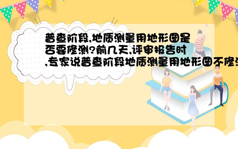 普查阶段,地质测量用地形图是否要修测?前几天,评审报告时,专家说普查阶段地质测量用地形图不修测.我不懂,但只知道有一点,地质测量用地形图,必须是大一级比例或最多是相同比例的图,要