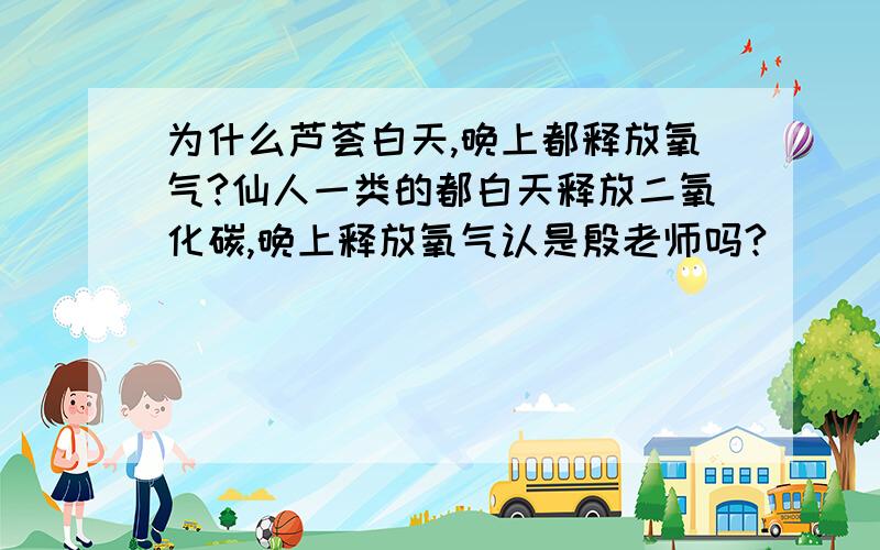 为什么芦荟白天,晚上都释放氧气?仙人一类的都白天释放二氧化碳,晚上释放氧气认是殷老师吗?