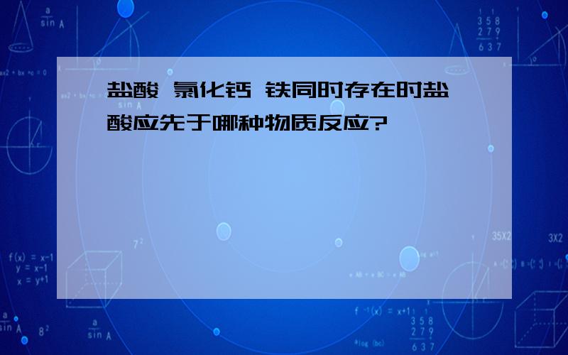 盐酸 氯化钙 铁同时存在时盐酸应先于哪种物质反应?