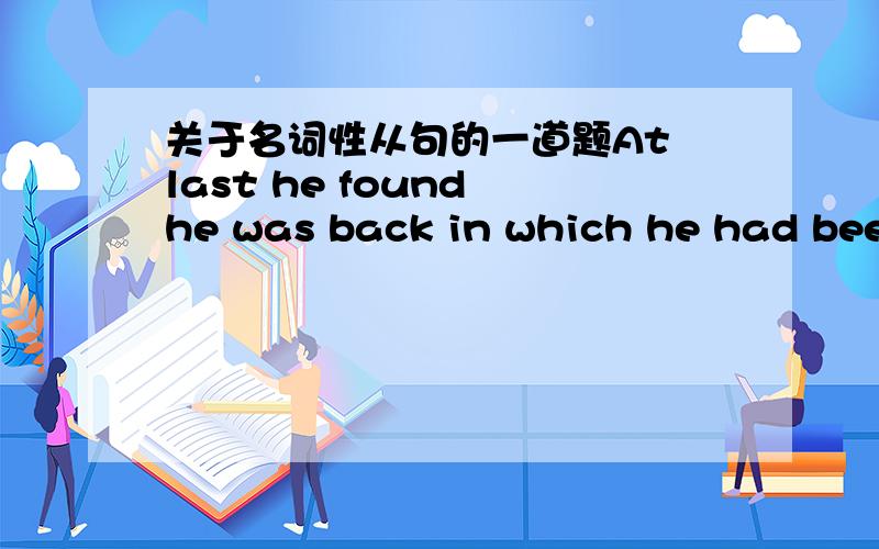 关于名词性从句的一道题At last he found he was back in which he had been.这里in which应改成where.请问下,这句话是不是名词性从句,he was back in which he had been能分析下句子结构吗.为什么这里in which不能用?