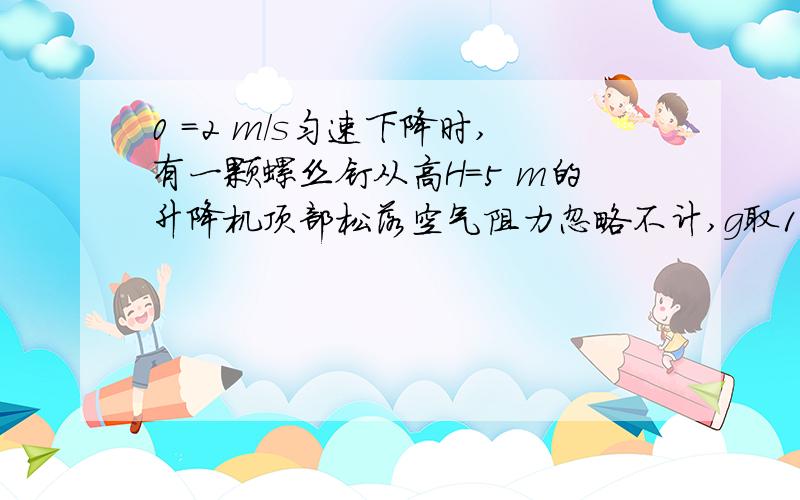 0 =2 m／s匀速下降时,有一颗螺丝钉从高H=5 m的升降机顶部松落空气阻力忽略不计,g取10.则螺钉落到升降机底板的时间为?A2.5s B1s C1.25s D0.5s我用2t+5=5t²求的为什么是无理数?求详解,