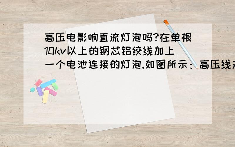 高压电影响直流灯泡吗?在单根10kv以上的钢芯铝绞线加上一个电池连接的灯泡.如图所示：高压线对外加的电池和灯泡有影响吗?  灯泡会亮吗?