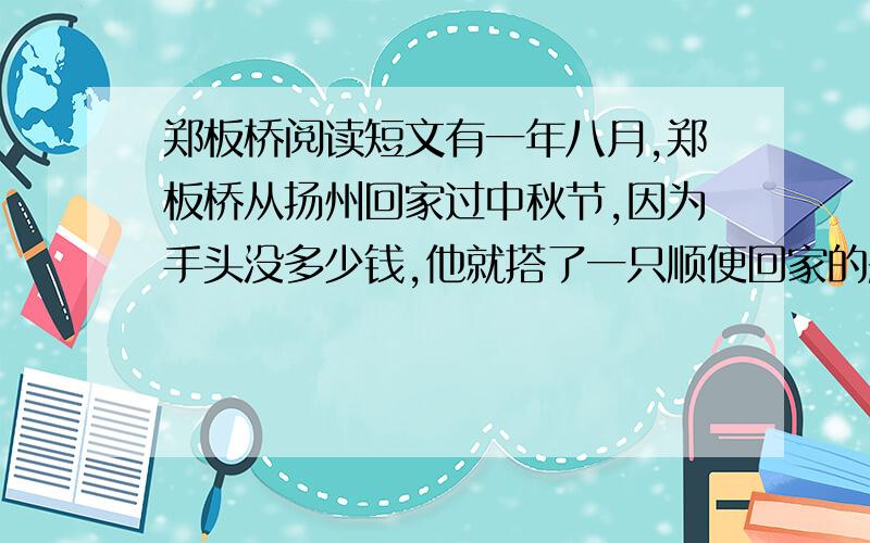 郑板桥阅读短文有一年八月,郑板桥从扬州回家过中秋节,因为手头没多少钱,他就搭了一只顺便回家的船.这船不但小,而且蓬帆破烂,百孔千疮.夜晚,皎洁的月光透过蓬上的破洞落到船上,倒也别