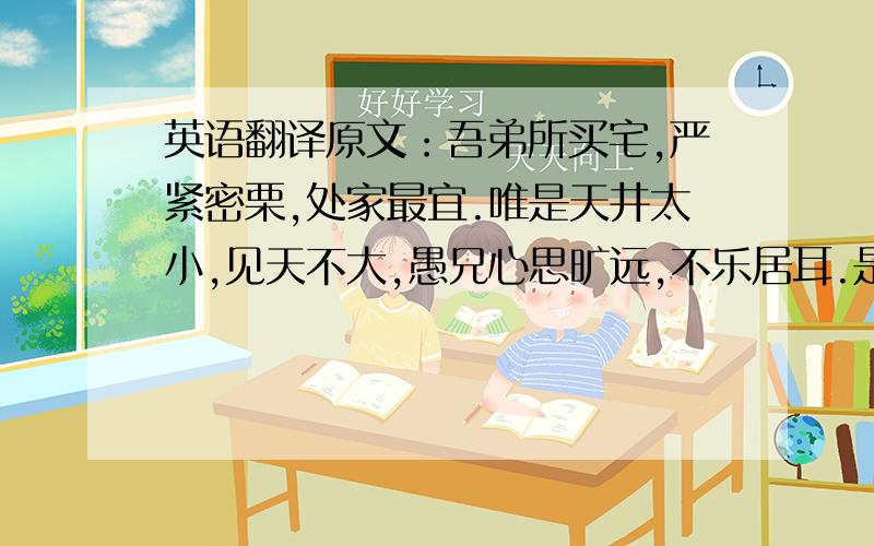 英语翻译原文：吾弟所买宅,严紧密栗,处家最宜.唯是天井太小,见天不大,愚兄心思旷远,不乐居耳.是宅北至鹦鹉桥不过百步,鹦鹉桥至杏花楼不过三十步,其左右颇多隙地；幼时饮酒其旁,见一片