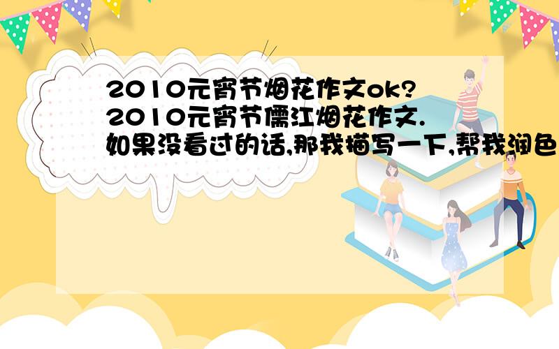 2010元宵节烟花作文ok?2010元宵节儒江烟花作文.如果没看过的话,那我描写一下,帮我润色润色.加写比喻.注：是音乐烟花.烟花“嗖嗖”的冲上天（银色的）烟花五颜六色,在天空中转来转去.“哗