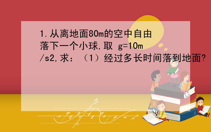 1.从离地面80m的空中自由落下一个小球,取 g=10m/s2,求：（1）经过多长时间落到地面?（2）自开始下落计时,在第1s内的位移,最后1s内的位移 求求