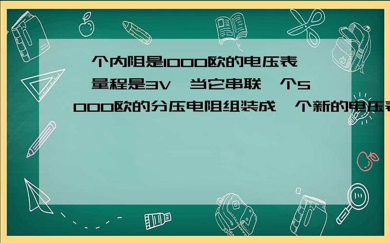 一个内阻是1000欧的电压表,量程是3V,当它串联一个5000欧的分压电阻组装成一个新的电压表,则读数是2v时,...一个内阻是1000欧的电压表,量程是3V,当它串联一个5000欧的分压电阻组装成一个新的电