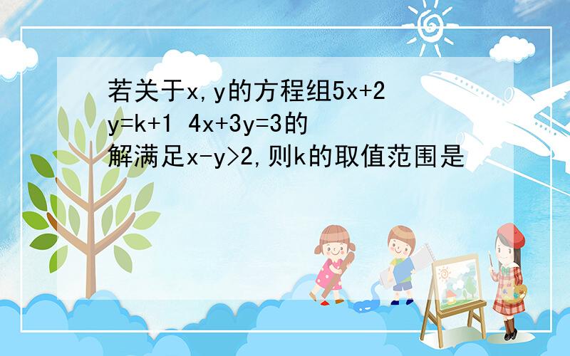 若关于x,y的方程组5x+2y=k+1 4x+3y=3的解满足x-y>2,则k的取值范围是