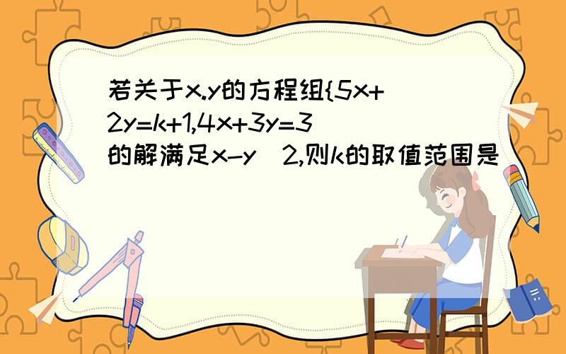 若关于x.y的方程组{5x+2y=k+1,4x+3y=3的解满足x-y〉2,则k的取值范围是