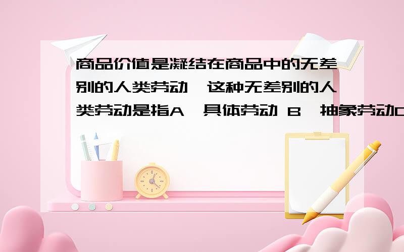 商品价值是凝结在商品中的无差别的人类劳动,这种无差别的人类劳动是指A、具体劳动 B、抽象劳动C、私人劳动 D、社会劳动