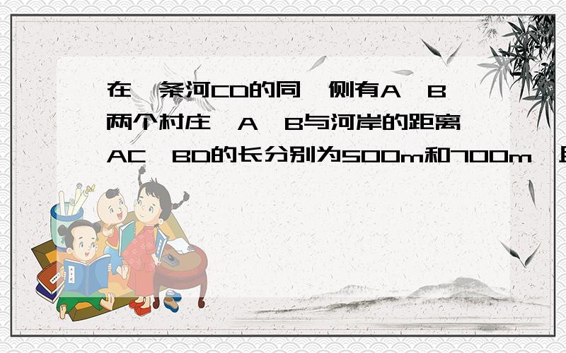 在一条河CD的同一侧有A,B两个村庄,A,B与河岸的距离AC,BD的长分别为500m和700m,且C,D两地相距500m.若要在河上建一座送水站,则该送水站到两村的距离和最短为多少米?