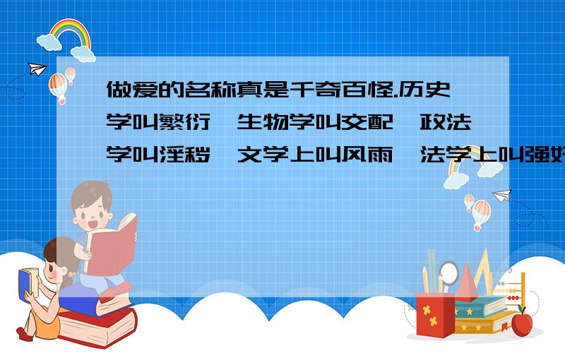 做爱的名称真是千奇百怪.历史学叫繁衍,生物学叫交配,政法学叫淫秽,文学上叫风雨,法学上叫强奸,艺术呵呵 我就是乱扯蛋 .