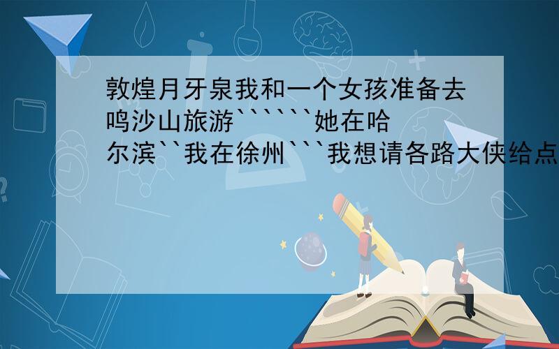 敦煌月牙泉我和一个女孩准备去鸣沙山旅游``````她在哈尔滨``我在徐州```我想请各路大侠给点路线攻略``````还有就是````我俩在哪汇合最好(让她能最快见到我)`````她第一次坐长时间的火车``````