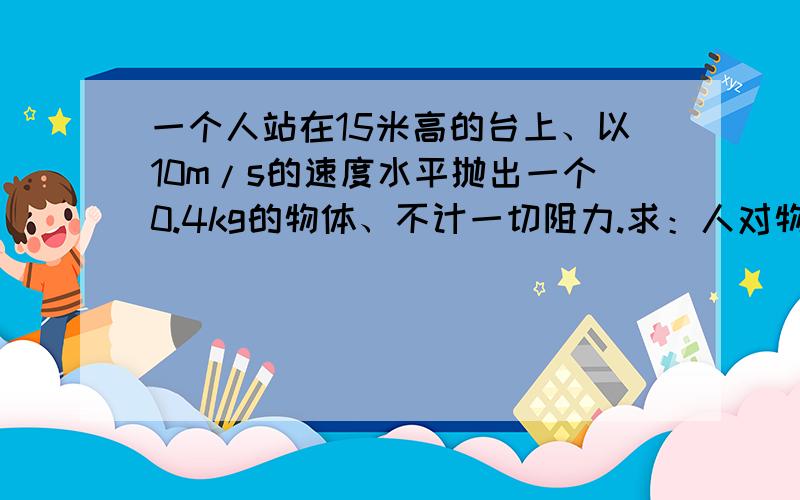 一个人站在15米高的台上、以10m/s的速度水平抛出一个0.4kg的物体、不计一切阻力.求：人对物体所做的工和物体落地时的速度