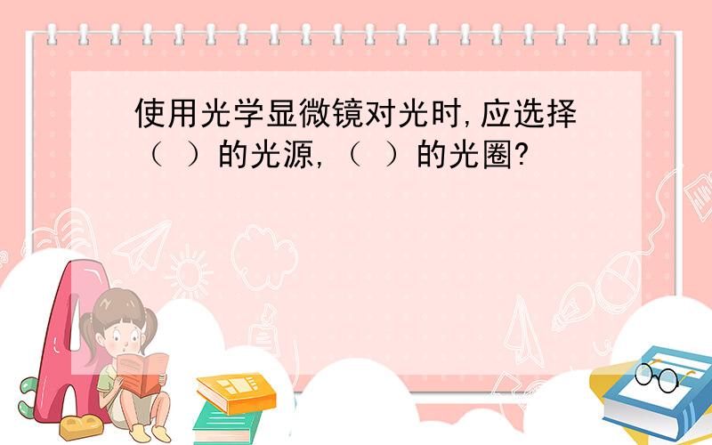 使用光学显微镜对光时,应选择（ ）的光源,（ ）的光圈?