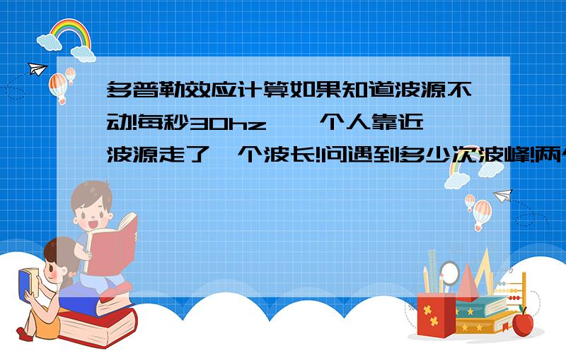 多普勒效应计算如果知道波源不动!每秒30hz,一个人靠近波源走了一个波长!问遇到多少次波峰!两个呢