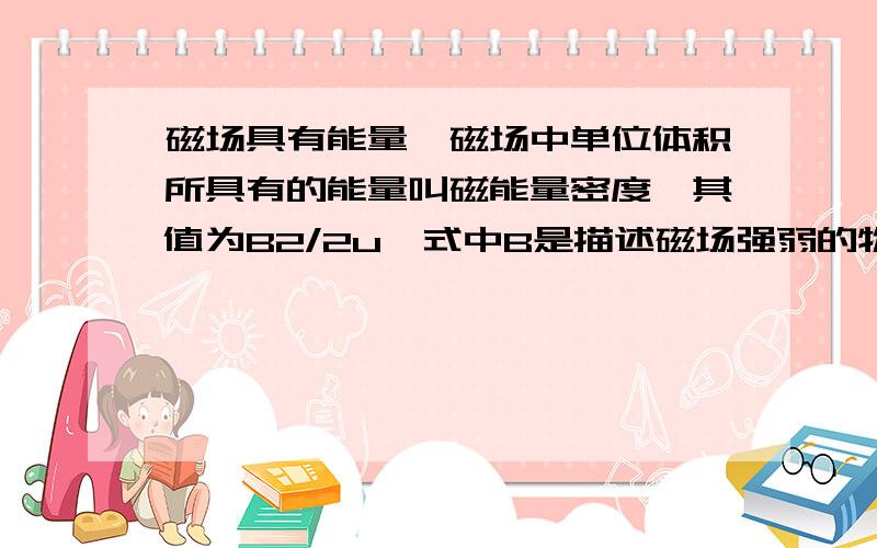 磁场具有能量,磁场中单位体积所具有的能量叫磁能量密度,其值为B2/2u,式中B是描述磁场强弱的物理量,u为