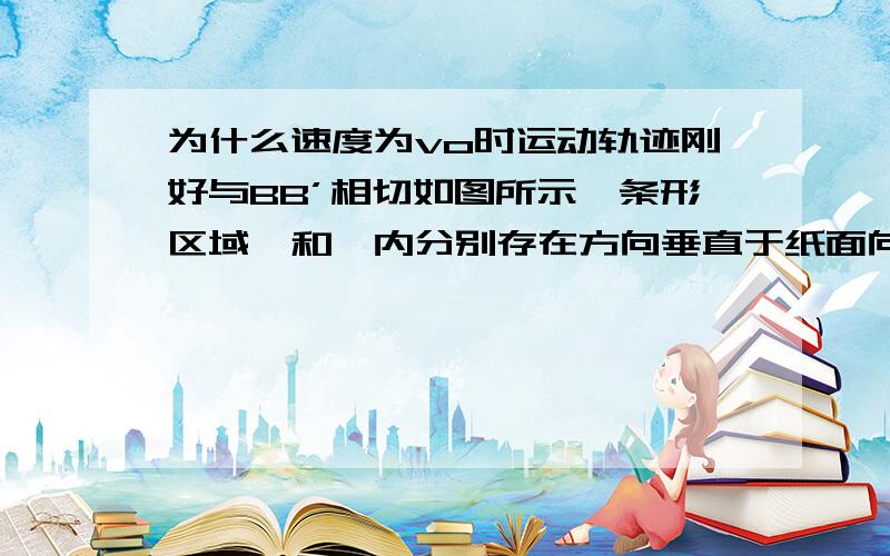 为什么速度为vo时运动轨迹刚好与BB’相切如图所示,条形区域Ⅰ和Ⅱ内分别存在方向垂直于纸面向外和向里的匀强磁场,磁感应强度B的大小均为0.3T,AA′、BB′、CC′、DD′为磁场边界,它们相互