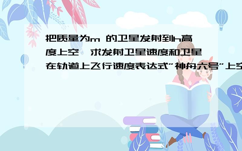 把质量为m 的卫星发射到h高度上空,求发射卫星速度和卫星在轨道上飞行速度表达式”神舟六号”上空后,试卷上常出现一些相关题目,也曾知道用圆周运动和万有引力定律知识,但此题不好做了