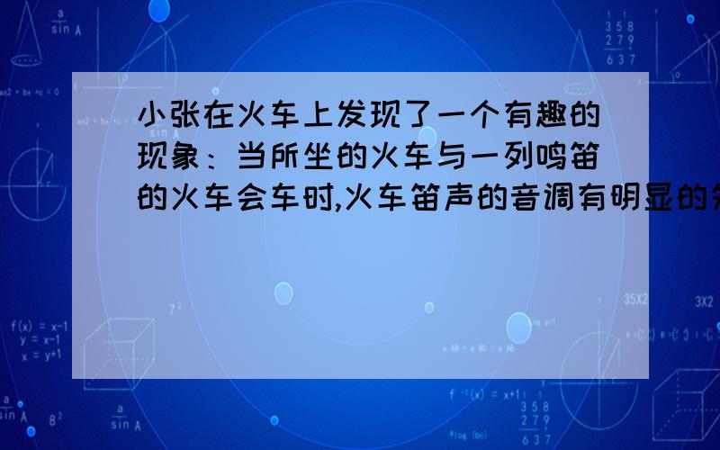 小张在火车上发现了一个有趣的现象：当所坐的火车与一列鸣笛的火车会车时,火车笛声的音调有明显的先高后低的现象,请你针对火车笛声音调的变化原因提出一个合理的猜想