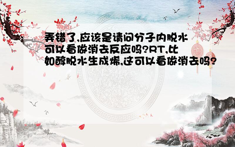 弄错了,应该是请问分子内脱水可以看做消去反应吗?RT,比如醇脱水生成烯,这可以看做消去吗?