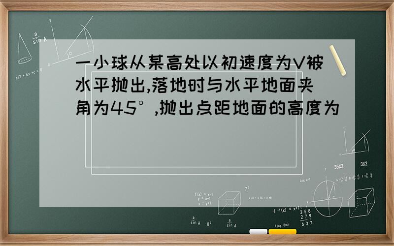 一小球从某高处以初速度为V被水平抛出,落地时与水平地面夹角为45°,抛出点距地面的高度为