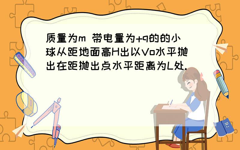 质量为m 带电量为+q的的小球从距地面高H出以Vo水平抛出在距抛出点水平距离为L处.