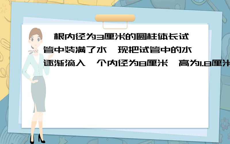 一根内径为3厘米的圆柱体长试管中装满了水,现把试管中的水逐渐滴入一个内径为8厘米,高为1.8厘米的圆柱形玻璃杯中,当玻璃杯装满水时,试管中的水的高度下降了多少厘米