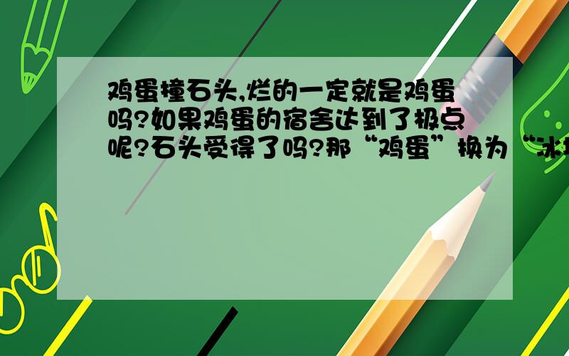 鸡蛋撞石头,烂的一定就是鸡蛋吗?如果鸡蛋的宿舍达到了极点呢?石头受得了吗?那“鸡蛋”换为“冰块”。“石头”换为“楼顶”呢？冰块可不可以砸穿楼顶？谁可以的！大家发挥下想象力，