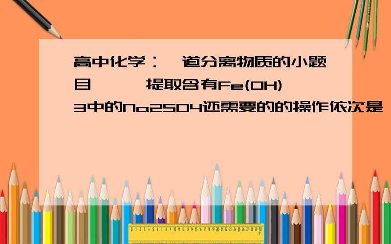 高中化学：一道分离物质的小题目》》》提取含有Fe(OH)3中的Na2SO4还需要的的操作依次是   ▲   （填写序号）a．过滤    b．加热浓缩    c．冷却    d．结晶    e．洗涤请说明流程原因,例如说,每