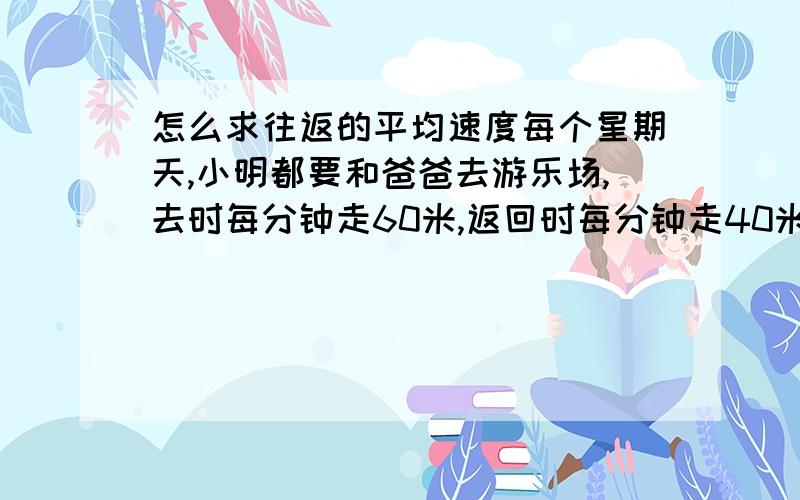 怎么求往返的平均速度每个星期天,小明都要和爸爸去游乐场,去时每分钟走60米,返回时每分钟走40米.已知小明家到游乐场的距离是1200米.求他们的往返速度.